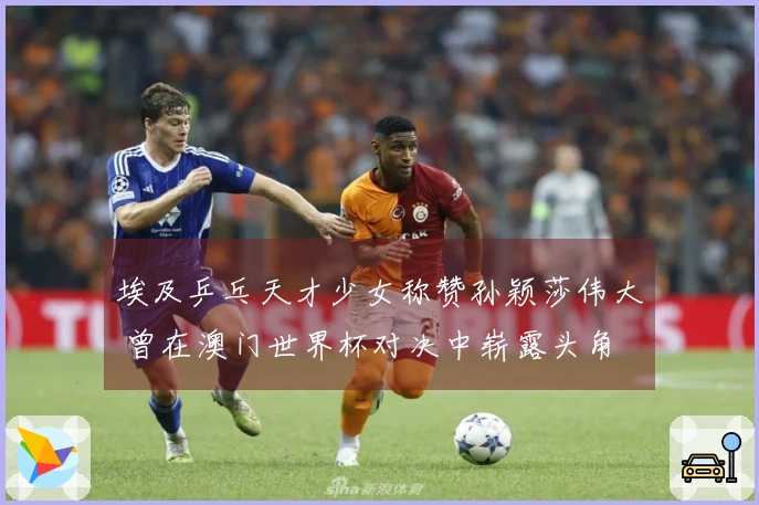 埃及乒乓天才少女称赞孙颖莎伟大 曾在澳门世界杯对决中崭露头角