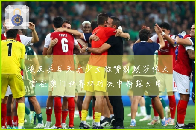 埃及乒乓天才少女称赞孙颖莎伟大 曾在澳门世界杯对决中崭露头角