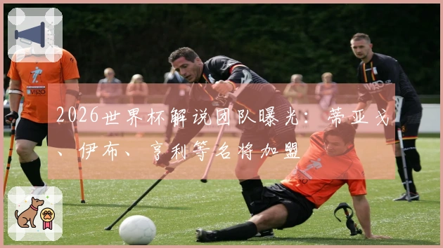 2026世界杯解说团队曝光：蒂亚戈、伊布、亨利等名将加盟